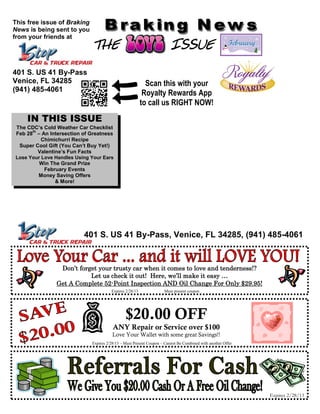 This free issue of Braking
News is being sent to you
from your friends at
                             THE                                        ISSUE
401 S. US 41 By-Pass
Venice, FL 34285                                           Scan this with your
(941) 485-4061
                                                          Royalty Rewards App
                                                         to call us RIGHT NOW!
    IN THIS ISSUE
The CDC’s Cold Weather Car Checklist
      th
Feb 28 – An Intersection of Greatness
          Chimichurri Recipe
 Super Cool Gift (You Can’t Buy Yet!)
         Valentine’s Fun Facts
Lose Your Love Handles Using Your Ears
         Win The Grand Prize
           February Events
         Money Saving Offers
                & More!




                          401 S. US 41 By-Pass, Venice, FL 34285, (941) 485-4061


                Don’t forget your trusty car when it comes to love and tenderness!?
                          Let us check it out! Here, we’ll make it easy …
               Get A Complete 52-Point Inspection AND Oil Change For Only $29.95!
                                       Expires 2/28/13              Must present coupon




                                               $20.00 OFF
                                        ANY Repair or Service over $100
                                        Love Your Wallet with some great Savings!!
                             Expires 2/28/13 – Must Present Coupon – Cannot Be Combined with another Offer




                                                                                                             Expires 2/28/13
 