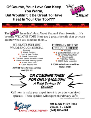 Of Course, Your Love Can Keep THE
           You Warm,             ISSUE
But Wouldn’t It Be Great To Have       ISSUE
    Heat In Your Car Too???


The        Issue Isn’t Just About You and Your Sweetie … It’s
because WE LOVE YOU! Here are 2 great specials that get even
greater when you combine them…
     MY HEAT’S JUST NOT                      FEBRUARY DELUXE
    WARM ENOUGH SPECIAL                      LUBE, OIL & FILTER
                  Includes:                                 Includes:
                  Check Radiator                  5 quarts of 5W30 Kendall Oil
               Flush w/ New Coolant                 35 point courtesy check
                 Check Thermostat                        Chassis Lube
         Check All Heater & Coolant Hoses             FREE Tire Rotation
          Pressure Check Heating System              FREE Brake Inspection
                 Check Fan Clutch
                Clean Radiator Fins         A $79.00 Value for most vehicles
      A $99.95 Value for most vehicles               NOW $49.95!
               NOW $79.00!

                       OR COMBINE THEM
                       FOR ONLY $109.00!!!
                             A Total Savings Of
                                  $69.95!!
    Call now to make your appointment to get your combined
     specials! These specials will expire on February 28th!!
                                                     * Cannot be combined with any other offer or coupon




                                            401 S. US 41 By-Pass
                                            Venice, FL 34285
                                            (941) 485-4061
 