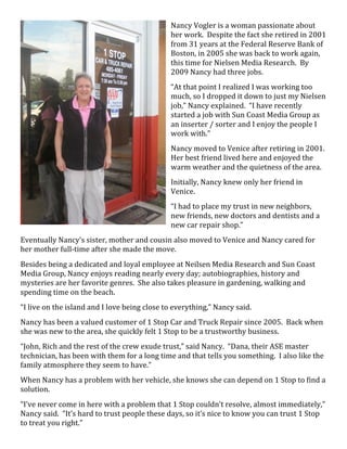 Nancy  Vogler  is  a  woman  passionate  about  
                                                        her  work.    Despite  the  fact  she  retired  in  2001  
                                                        from  31  years  at  the  Federal  Reserve  Bank  of  
                                                        Boston,  in  2005  she  was  back  to  work  again,  
                                                        this  time  for  Nielsen  Media  Research.    By  
                                                        2009  Nancy  had  three  jobs.  
                                                        “At  that  point  I  realized  I  was  working  too  
                                                        much,  so  I  dropped  it  down  to  just  my  Nielsen  
                                                        job,”  Nancy  explained.    “I  have  recently  
                                                        started  a  job  with  Sun  Coast  Media  Group  as  
                                                        an  inserter  /  sorter  and  I  enjoy  the  people  I  
                                                        work  with.”  
                                                        Nancy  moved  to  Venice  after  retiring  in  2001.    
                                                        Her  best  friend  lived  here  and  enjoyed  the  
                                                        warm  weather  and  the  quietness  of  the  area.  
                                                        Initially,  Nancy  knew  only  her  friend  in  
                                                        Venice.  
                                                        “I  had  to  place  my  trust  in  new  neighbors,  
                                                        new  friends,  new  doctors  and  dentists  and  a  
                                                        new  car  repair  shop.”  
Eventually  Nancy’s  sister,  mother  and  cousin  also  moved  to  Venice  and  Nancy  cared  for  
her  mother  full-­‐time  after  she  made  the  move.      
Besides  being  a  dedicated  and  loyal  employee  at  Neilsen  Media  Research  and  Sun  Coast  
Media  Group,  Nancy  enjoys  reading  nearly  every  day;  autobiographies,  history  and  
mysteries  are  her  favorite  genres.    She  also  takes  pleasure  in  gardening,  walking  and  
spending  time  on  the  beach.    
“I  live  on  the  island  and  I  love  being  close  to  everything,”  Nancy  said.  
Nancy  has  been  a  valued  customer  of  1  Stop  Car  and  Truck  Repair  since  2005.    Back  when  
she  was  new  to  the  area,  she  quickly  felt  1  Stop  to  be  a  trustworthy  business.  
“John,  Rich  and  the  rest  of  the  crew  exude  trust,”  said  Nancy.    “Dana,  their  ASE  master  
technician,  has  been  with  them  for  a  long  time  and  that  tells  you  something.    I  also  like  the  
family  atmosphere  they  seem  to  have.”  
When  Nancy  has  a  problem  with  her  vehicle,  she  knows  she  can  depend  on  1  Stop  to  find  a  
solution.  
“I’ve  never  come  in  here  with  a  problem  that  1  Stop  couldn’t  resolve,  almost  immediately,”  
Nancy  said.    “It’s  hard  to  trust  people  these  days,  so  it’s  nice  to  know  you  can  trust  1  Stop  
to  treat  you  right.”  
 