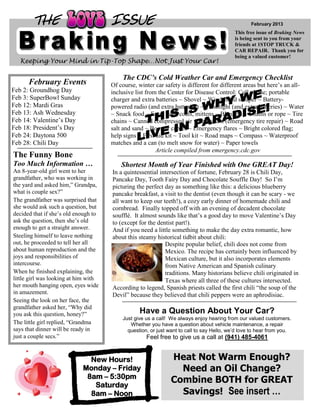 THE                            ISSUE                                                       February 2013
                                                                                           This free issue of Braking News
                                                                                           is being sent to you from your
                                                                                           friends at 1STOP TRUCK &
                                                                                           CAR REPAIR. Thank you for
                                                                                           being a valued customer!
  Keeping Your Mind in Tip-Top Shape…Not Just Your Car!

                                          The CDC’s Cold Weather Car and Emergency Checklist
      February Events                 Of course, winter car safety is different for different areas but here’s an all-
Feb 2: Groundhog Day                  inclusive list from the Center for Disease Control: Cell phone; portable
Feb 3: SuperBowl Sunday               charger and extra batteries ~ Shovel ~ Windshield scraper ~ Battery-
Feb 12: Mardi Gras                    powered radio (and extra batteries) ~ Flashlight (and extra batteries) ~ Water
Feb 13: Ash Wednesday                 ~ Snack food ~ Extra hats, coats, mittens ~ Blankets ~ Chains or rope ~ Tire
Feb 14: Valentine’s Day               chains ~ Canned compressed air with sealant (emergency tire repair) ~ Road
Feb 18: President’s Day               salt and sand ~ Booster cables ~ Emergency flares ~ Bright colored flag;
Feb 24: Daytona 500                   help signs ~ First aid kit ~ Tool kit ~ Road maps ~ Compass ~ Waterproof
Feb 28: Chili Day                     matches and a can (to melt snow for water) ~ Paper towels
                                                         Article compiled from emergency.cdc.gov
The Funny Bone
Too Much Information …                    Shortest Month of Year Finished with One GREAT Day!
An 8-year-old girl went to her        In a quintessential intersection of fortune, February 28 is Chili Day,
grandfather, who was working in       Pancake Day, Tooth Fairy Day and Chocolate Souffle Day! So I’m
the yard and asked him,” Grandpa,     picturing the perfect day as something like this: a delicious blueberry
what is couple sex?”                  pancake breakfast, a visit to the dentist (even though it can be scary - we
The grandfather was surprised that    all want to keep our teeth!), a cozy early dinner of homemade chili and
she would ask such a question, but    cornbread. Finally topped off with an evening of decadent chocolate
decided that if she’s old enough to   soufflé. It almost sounds like that’s a good day to move Valentine’s Day
ask the question, then she’s old      to (except for the dentist part!).
enough to get a straight answer.      And if you need a little something to make the day extra romantic, how
Steeling himself to leave nothing     about this steamy historical tidbit about chili:
out, he proceeded to tell her all                           Despite popular belief, chili does not come from
about human reproduction and the                            Mexico. The recipe has certainly been influenced by
joys and responsibilities of                                Mexican culture, but it also incorporates elements
intercourse.                                                from Native American and Spanish culinary
When he finished explaining, the                            traditions. Many historians believe chili originated in
little girl was looking at him with                         Texas where all three of these cultures intersected.
her mouth hanging open, eyes wide     According to legend, Spanish priests called the first chili “the soup of the
in amazement.                         Devil” because they believed that chili peppers were an aphrodisiac.
Seeing the look on her face, the
grandfather asked her, “Why did
you ask this question, honey?”                   Have a Question About Your Car?
                                          Just give us a call! We always enjoy hearing from our valued customers.
The little girl replied, “Grandma            Whether you have a question about vehicle maintenance, a repair
says that dinner will be ready in           question, or just want to call to say Hello, we’d love to hear from you.
just a couple secs.”                                Feel free to give us a call at (941) 485-4061


                              New Hours!                       Heat Not Warm Enough?
                            Monday – Friday                      Need an Oil Change?
                             8am – 5:30pm
                               Saturday
                                                               Combine BOTH for GREAT
                              8am – Noon                         Savings! See insert …
 