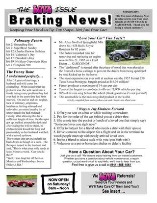 THE

ISSUE

February 2014

Keeping Your Mind in Tip-Top Shape…Not Just Your Car!

This free issue of Braking News
is being sent to you from your
friends at 1STOP TRUCK &
CAR REPAIR. Thank you for
being a valued customer!

“Love Your Car” Fun Facts!!

February Events
Feb 2: Groundhog Day
Feb 2: SuperBowl Sunday
Feb 12: Charles Darwin Birthday
Feb 14: Valentine’s Day
Feb 17: President’s Day
Feb 19: Nicklaus Copernicus Bday
Feb 23: Daytona 500

The Funny Bone
I understand perfectly…
After 35 years of marriage, a
husband and wife came for
counseling. When asked what the
problem was, the wife went into a
tirade listing every problem they had
ever had in the years they had been
married. On and on and on: neglect,
lack of intimacy, emptiness,
loneliness, feeling unloved and
unlovable, an entire laundry list of
unmet needs she had endured.
Finally, after allowing this for a
sufficient length of time, the therapist
got up, walked around the desk and
after asking the wife to stand, he
embraced and kissed her long and
passionately as her husband watched,
with a raised eyebrow.
The woman shut up and quietly sat
back down as though in a daze. The
therapist turned to the husband and
said, "This is what your wife needs at
least 3 times a week. Can you do
this?"
"Well, I can drop her off here on
Monday and Wednesdays, but on
Friday, I fish."

Mr. Allen Swift of Springfield, MA
drove his 1928 Rolls-Royce
Roadster for 82 years.
The fastest recorded time for
removing and replacing an engine
was on Nov 21, 1985 on a Ford
Escort … 42 SECONDS!!
The “dashboard” is named after the piece of wood that was placed at
the front of a horse carriage to prevent the driver from being splattered
by mud kicked up by the horse.
The most expensive car ever sold at auction was the 1957 Ferrari 250
Testa Rossa Prototype, bargain priced at $16.39 million!
Ferrari produces a maximum of 14 cars per day.
Toyota (the largest car producer) rolls out 13,000 vehicles per day.
90% of drivers sing behind the wheel (thank goodness it’s not just me!)
The automobile is the most recycled product in the world.
Article compiled from autos.yahoo.com and classiccars.about.com

7 Ways to Pay Kindness Forward
1. Offer your seat on a bus or while waiting somewhere
2. Pay for the order of the car behind you at a drive-thru
3. Slip a note into the pocket or lunch of a loved one that simply says
“Someone loves you right now”
4. Offer to babysit for a friend who needs a date with their spouse
5. Drive someone to the airport for a flight and sit in the terminal to
watch people meet up with newly arrived loved ones
6. Invite a friend to take a walk with you (you both win!)
7. Volunteer at a pet or homeless shelter or elderly facility

Have a Question About Your Car?
Just give us a call! We always enjoy hearing from our valued customers.
Whether you have a question about vehicle maintenance, a repair
question, or just want to call to say Hello, we’d love to hear from you.

NOW OPEN
on Saturday!
8am – Noon

Feel free to give us a call at (941) 485-4061

We

Referrals!

Send Us Your Friends and
We’ll Take Care Of Them (and You!)

See insert …

 