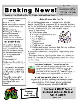 March 2012
                                                                                          This free issue of Braking News
                                                                                          is being sent to you from your
                                                                                          friends at 1STOP TRUCK &
                                                                                          CAR REPAIR. Thank you for
                                                                                          being a valued customer!
  Keeping Your Mind in Tip-Top Shape…Not Just Your Car!

                                                        Spring Cleaning (For Your Car)
       March Events
Mar 3-18: Iditarod                   Do you change things around in your coat closet when the
Mar 8: Purim (begins at sundown)     seasons change? Maybe move those fall jackets to the basement
Mar 11: Daylight Savings Time        and dig out your flip flops, shorts, and tank tops? Your car needs
Begins                               the same kind of attention. Here’s the checklist for your
Mar 13: Ear Muff Day                 “Spring (Car) Cleaning”:
Mar 13-Apr 2: NCAA Men’s
                                         Switch wiper blades.
Basketball Tournament
Mar 17: St Patrick’s Day                 Change windshield washer fluid.
Mar 20: First Day of Spring              Check the tires.
                                         Check the brakes.
                                         Change oil.
The Funny Bone                           Clean out trunk.
Do you know that when a                  Check spare tire and jack.
woman wears a leather                    Perform walk-around inspection (look for loose moldings
dress, a man's heart beats                 and hoses, paint chips, scratches, etc.).
quicker, his throat gets dry,        A spring checkup will make sure your car keeps running in tip
he gets weak in the knees,
                                     top shape.
and he begins to think
irrationally!?                       Checking the air filter, replacing wiper blades and checking the
                                     brakes are your tried-and-true ways to make sure to have a safe
Ever wonder why?                     and fun Spring!
It's because she smells like a
new car.                                      Grab Your Checkbook – Cost to Raise a Child
                                                   Every year, the U.S. Department of Agriculture issues new
A newly married man asked his                      statistics on the cost of raising a child from birth to age
wife, 'Would you have married                      18. The latest report says the average cost is $226,920 --
me if my father hadn't left me a                   almost 40% more than a decade ago, CNNMoney reports. It
fortune?'                                          makes me want to call my parents and say “THANKS!!”

'Honey,' the woman replied                      Have a Question About Your Car?
sweetly, 'I'd have married you,          Just give us a call! We always enjoy hearing from our valued customers.
no matter who left you a                    Whether you have a question about vehicle maintenance, a repair
                                           question, or just want to call to say Hello, we’d love to hear from you.
fortune!'                                          Feel free to give us a call at (941) 485-4061


                                                              Combine 2 GREAT Spring
                                   Saturday                   Cleaning Specials for Your
                                    Hours
                                  8am – 12pm                        Car in March!
                                                                               See insert…
 