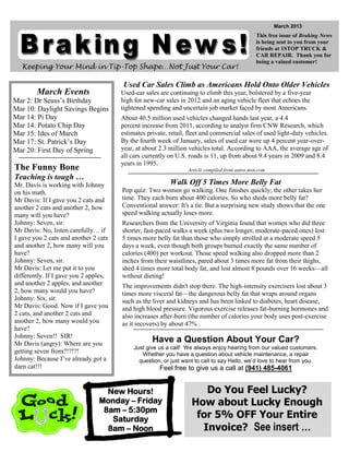 March 2013
                                                                                                This free issue of Braking News
                                                                                                is being sent to you from your
                                                                                                friends at 1STOP TRUCK &
                                                                                                CAR REPAIR. Thank you for
                                                                                                being a valued customer!
  Keeping Your Mind in Tip-Top Shape…Not Just Your Car!

                                       Used Car Sales Climb as Americans Hold Onto Older Vehicles
        March Events                   Used-car sales are continuing to climb this year, bolstered by a five-year
Mar 2: Dr Seuss’s Birthday             high for new-car sales in 2012 and an aging vehicle fleet that echoes the
Mar 10: Daylight Savings Begins        tightened spending and uncertain job market faced by most Americans.
Mar 14: Pi Day                         About 40.5 million used vehicles changed hands last year, a 4.4
Mar 14: Potato Chip Day                percent increase from 2011, according to analyst firm CNW Research, which
Mar 15: Ides of March                  estimates private, retail, fleet and commercial sales of used light-duty vehicles.
Mar 17: St. Patrick’s Day              By the fourth week of January, sales of used car were up 4 percent year-over-
Mar 20: First Day of Spring            year, at about 2.3 million vehicles total. According to AAA, the average age of
                                       all cars currently on U.S. roads is 11, up from about 9.4 years in 2009 and 8.4
                                       years in 1995.
The Funny Bone                                                   Article compiled from autos.msn.com
Teaching is tough …
Mr. Davis is working with Johnny                          Walk Off 5 Times More Belly Fat
on his math.                           Pop quiz: Two women go walking. One finishes quickly; the other takes her
Mr Davis: If I gave you 2 cats and     time. They each burn about 400 calories. So who sheds more belly fat?
another 2 cats and another 2, how      Conventional answer: It's a tie. But a surprising new study shows that the one
many will you have?                    speed walking actually loses more.
Johnny: Seven, sir.                    Researchers from the University of Virginia found that women who did three
Mr Davis: No, listen carefully… if     shorter, fast-paced walks a week (plus two longer, moderate-paced ones) lost
I gave you 2 cats and another 2 cats   5 times more belly fat than those who simply strolled at a moderate speed 5
and another 2, how many will you       days a week, even though both groups burned exactly the same number of
have?                                  calories (400) per workout. Those speed walking also dropped more than 2
Johnny: Seven, sir.                    inches from their waistlines, pared about 3 times more fat from their thighs,
Mr Davis: Let me put it to you         shed 4 times more total body fat, and lost almost 8 pounds over 16 weeks—all
differently. If I gave you 2 apples,   without dieting!
and another 2 apples, and another      The improvements didn't stop there. The high-intensity exercisers lost about 3
2, how many would you have?            times more visceral fat—the dangerous belly fat that wraps around organs
Johnny: Six, sir.                      such as the liver and kidneys and has been linked to diabetes, heart disease,
Mr Davis: Good. Now if I gave you      and high blood pressure. Vigorous exercise releases fat-burning hormones and
2 cats, and another 2 cats and         also increases after-burn (the number of calories your body uses post-exercise
another 2, how many would you          as it recovers) by about 47% .
have?
Johnny: Seven!! SIR!
Mr Davis (angry): Where are you
                                                   Have a Question About Your Car?
                                            Just give us a call! We always enjoy hearing from our valued customers.
getting seven from?!?!?!                       Whether you have a question about vehicle maintenance, a repair
Johnny: Because I’ve already got a            question, or just want to call to say Hello, we’d love to hear from you.
darn cat!!!                                           Feel free to give us a call at (941) 485-4061


                                  New Hours!                          Do You Feel Lucky?
                                Monday – Friday                    How about Lucky Enough
                                 8am – 5:30pm
                                   Saturday                         for 5% OFF Your Entire
                                  8am – Noon                         Invoice? See insert …
 