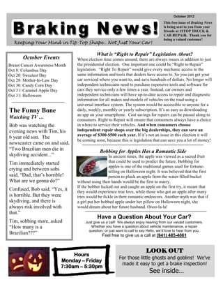 October 2012
                                                                                     This free issue of Braking News
                                                                                     is being sent to you from your
                                                                                     friends at 1STOP TRUCK &
                                                                                     CAR REPAIR. Thank you for
                                                                                     being a valued customer!
  Keeping Your Mind in Tip-Top Shape…Not Just Your Car!

                                           What is “Right to Repair” Legislation About?
       October Events           When election time comes around, there are always issues in addition to just
Breast Cancer Awareness Month   the presidential election. One important one could be “Right to Repair”
Oct 8: Columbus Day             legislation. “Right To Repair” would give every mechanic access to the
Oct 20: Sweetest Day            same information and tools that dealers have access to. So you can get your
Oct 28: Mother-In-Law Day       car serviced where you want to, and save hundreds of dollars. No longer will
Oct 30: Candy Corn Day          independent technicians need to purchase expensive tools and software for
Oct 31: Caramel Apple Day       cars they service only a few times a year. Instead, car owners and
Oct 31: Halloween               independent technicians will have up-to-date access to repair and diagnostic
                                information for all makes and models of vehicles on the road using a
                                universal interface system. The system would be accessible to anyone for a
The Funny Bone                  daily, weekly, monthly or yearly subscription. It’s as easy as downloading
                                an app on your smartphone. Cost savings for repairs can be passed along to
Watching TV …                   consumers. Right to Repair will ensure that consumers always have a choice
Bob was watching the            in where to service their vehicles. And when consumers choose
evening news with Tim, his      independent repair shops over the big dealerships, they can save an
                                average of $300-$500 each year. If it’s not an issue in this election it will
6 year old son. The
                                be coming soon, because this is legislation that can save you a lot of money!
newscaster came on and said,
“Two Brazilian men die in                    Bobbing for Apples Has a Romantic Side
skydiving accident...”                            In ancient times, the apple was viewed as a sacred fruit
Tim immediately started                           that could be used to predict the future. Bobbing for
                                                  apples is one of the traditional games used for fortune-
crying and between sobs                           telling on Halloween night. It was believed that the first
said, “Dad, that’s horrible!                      person to pluck an apple from the water-filled bucket
What are we gonna do?”          without using their hands would be the first to marry.
                                If the bobber lucked out and caught an apple on the first try, it meant that
Confused, Bob said, “Yes, it    they would experience true love, while those who got an apple after many
is horrible. But they were      tries would be fickle in their romantic endeavors. Another myth was that if
skydiving, and there is         a girl put her bobbed apple under her pillow on Halloween night, she
always risk involved with       would dream about her future husband. Oooo-la-la!
that.”
                                           Have a Question About Your Car?
Tim, sobbing more, asked            Just give us a call! We always enjoy hearing from our valued customers.
“How many is a                         Whether you have a question about vehicle maintenance, a repair
                                      question, or just want to call to say Hello, we’d love to hear from you.
Brazilian???”                                 Feel free to give us a call at (941) 485-4061


                                                                          LOOK OUT
                               Hours
                                                         For those little ghosts and goblins! We’ve
                          Monday – Friday
                                                          made it easy to get a brake inspection!
                          7:30am – 5:30pm
                                                                            See inside…
 