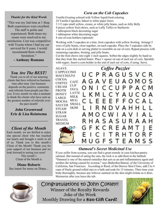 Congratulations to John Cokley!!
Winner of the Royalty Rewards
Joke of the Week
Monthly Drawing for a $20 Gift Card!
Corn on the Cob Cupcakes
Vanilla Frosting colored with Yellow liquid food coloring
24 Vanilla Cupcakes, baked in white paper liners
3 1/2 cups small yellow, cream, or white jelly beans, such as Jelly Belly
4 pieces yellow fruit chews, such as Laffy Taffys or Starbursts
1 tablespoon black decorating sugar
1 tablespoon white decorating sugar
8 sets of corn holders (optional)
Working with 3 cupcakes at a time, frost cupcakes with yellow frosting. Arrange 5
rows of jelly beans, close together, on each cupcake. Place the 3 cupcakes side by
side on a corn dish or serving platter to resemble an ear of corn. Repeat process with
remaining cupcakes, frosting, and jelly beans.
Cut the fruit chews into eight 1-inch squares. Soften the edges slightly by hand so
that they look like melted butter. Place 1 square on top of each ear of corn. Sprinkle
with sugars. Insert a corn holder in the end of each ear of corn, if using. Serve.
Thanks for the Kind Words
“This was my 2nd time at 1 Stop.
Both experiences were excellent.
The staff is polite and
experienced. Both times my
issues were resolved to my
satisfaction. Cost was competitive
with Toyota where I had my car
serviced for 8 years. I would
recommend them without
hesitation.”
- Anthony Romano
You Are The BEST!
Thank you to all of our amazing
clients that have referred us business
time after time. Our business
depends on the positive comments
and referrals from people just like
you. Every month we take a moment
to thank the clients who have sent us
the greatest number of referrals over
the past month!
John Greenwood
Eric & Lisa Reintsema
Coffee Puzzler
Client of the Month
Each month, we are thrilled to select
one special client who has touched
our hearts and brought a smile to all
of us. Thank you to this month’s
Client of the Month! Thank you for
your support of our business and we
look forward to seeing you soon!
This month’s
Client of the Month is
Diane Robarts
See insert for more on Diane...
AGAVE
CAPPUCCINO
MACCHIATO
COCOA
COFFEE
CREAM
FROTH
HONEY
LARGE
MOCHA
SAUCER
STEAM
STRAW
SUGAR
TRAVEL
MEDIUM
Oatmeal’s Secret Medicinal Use
If you suffer from eczema, you can find a great remedy in your kitchen pantry:
oatmeal. But instead of eating the oats, the trick is to add them to the bathtub.
"Oatmeal is one of the natural remedies that acts as an anti-inflammatory agent and
soothes the itching caused by eczema," says Badreshia-Bansal, of the University of
California, San Francisco. According to Reed, of the Denver Skin Clinic, add 2 to 4
cups of finely ground rolled oats to a bath and soak for 15 minutes. Then rinse your
body thoroughly, because any leftover oatmeal on the skin might irritate as it dries.
Moisturize after you leave the tub.
CAFÉ
CUP
JAVA
LATTE
MILK
MUG
SMALL
SKIM
 