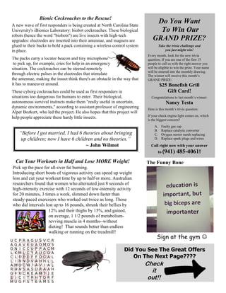 Do You Want
To Win Our
GRAND PRIZE?
Take the trivia challenge and
you just might win!
Every month, look for the new trivia
question. If you are one of the first 15
people to call us with the right answer you
will be eligible to win the prize. Your name
will be entered into the monthly drawing.
The winner will receive this month’s
GRAND PRIZE:
$25 Bonefish Grill
Gift Card!
Congratulations to last month’s winner:
Nancy Testa
Here is this month’s trivia question:
If your check engine light comes on, which
is the biggest concern?
A. Faulty gas cap
B. Replace catalytic converter
C. Oxygen sensor needs replacing
D. Replace spark plugs and wires
Call right now with your answer
to (941) 485-4061!
Bionic Cockroaches to the Rescue!
A new wave of first responders is being created at North Carolina State
University's iBionics Laboratory: biobot cockroaches. These biological
robots (hence the word "biobots") are live insects with high-tech
upgrades: electrodes are inserted into their antennae, and magnets are
glued to their backs to hold a pack containing a wireless control system
in place.
The packs carry a locator beacon and tiny microphone
to pick up, for example, cries for help in an emergency
situation. The cockroaches can be steered remotely
through electric pulses in the electrodes that stimulate
the antennae, making the insect think there's an obstacle in the way that
it has to maneuver around.
These cyborg cockroaches could be used as first responders in
situations too dangerous for humans to enter. Their biological,
autonomous survival instincts make them "really useful in uncertain,
dynamic environments," according to assistant professor of engineering
Alper Bozkurt, who led the project. He also hopes that this project will
help people appreciate these hardy little insects.
Cut Your Workouts in Half and Lose MORE Weight!
Pick up the pace for all-over fat burning.
Introducing short bouts of vigorous activity can speed up weight
loss and cut your workout time by up to half or more. Australian
researchers found that women who alternated just 8 seconds of
high-intensity exercise with 12 seconds of low-intensity activity
for 20 minutes, 3 times a week, slimmed down faster than
steady-paced exercisers who worked out twice as long. Those
who did intervals lost up to 16 pounds, shrunk their bellies by
“Before I got married, I had 6 theories about bringing
up children; now I have 6 children and no theories.”
~ John Wilmot
The Funny Bone
Sign at the gym 
12% and their thighs by 15%, and gained,
on average, 1 1/2 pounds of metabolism-
revving muscle in 4 months--without
dieting! That sounds better than endless
walking or running on the treadmill!
Did You See The Great Offers
On The Next Page????
Check
it
out!!
 