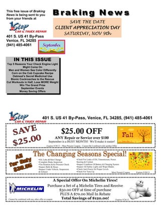IN THIS ISSUE
Top 5 Reasons Your Check Engine Light
Might Come On
Men and Women See Color Differently
Corn on the Cob Cupcake Recipe
Oatmeal’s Secret Medicinal Use
Bionic Cockroaches to the Rescue
Cut Workouts in Half, Lose MORE Weight
Win The Grand Prize
September Events
Money Saving Offers
And More!!!
This free issue of Braking
News is being sent to you
from your friends at
401 S. US 41 By-Pass
Venice, FL 34285
(941) 485-4061
SAVE THE DATE
CLIENT APPRECIATION DAY
SATURDAY, NOV 9th
401 S. US 41 By-Pass, Venice, FL 34285, (941) 485-4061
Expires 9/30/13 – Must Present Coupon – Cannot Be Combined with another Offer
$25.00 OFF
ANY Repair or Service over $100
September is a BUSY MONTH! We’ll make it easier!
•Oil, Lube &Filter Change
•Complete Brake Inspection
•Tire Rotation &Air Pressure Check
•Inspect Belts & Hoses
•Inspect Under Vehicle, Suspension
& Exhaust
•Check For Leaks of Oil, Transmission, Power
Steering & Coolant
•Inspect Condition Of Battery & Charging System
•Inspect All Safety Lights and Wiper Blades
•Check Anti-Freeze for Proper Levels
•Check For Tune-Up Must Present Coupon Expires 9/30/13
A Special Offer On Michelin Tires!
Purchase a Set of 4 Michelin Tires and Receive
$50.00 OFF at time of purchase
PLUS A $70.00 Mail In Rebate
Total Savings of $120.00!
Offer Valid Through Friday, August 30, 2013
Cannot be combined with any other offer or coupon Expires 9/24/13
 