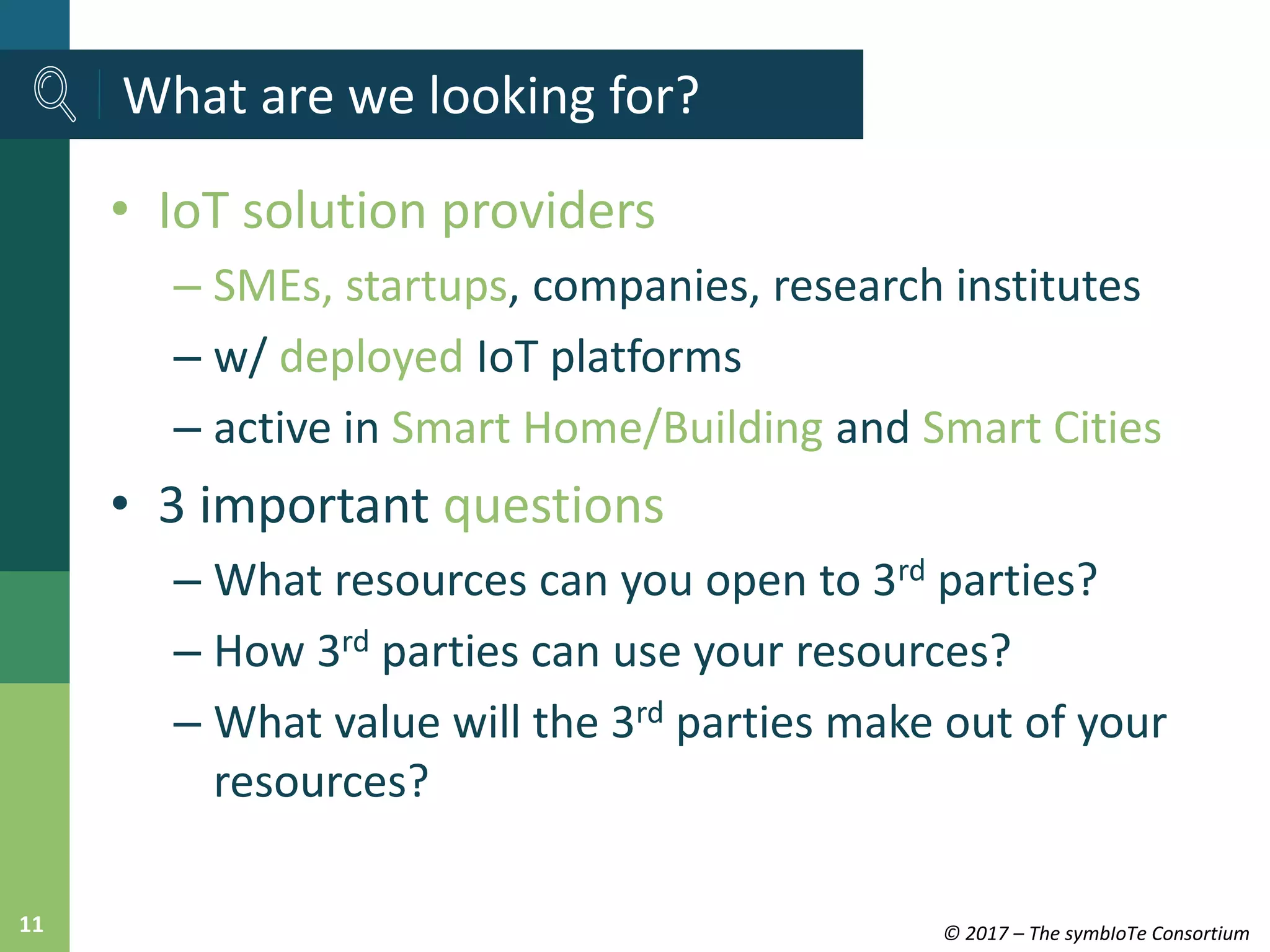 © 2017 – The symbIoTe Consortium11
• IoT solution providers
– SMEs, startups, companies, research institutes
– w/ deployed IoT platforms
– active in Smart Home/Building and Smart Cities
• 3 important questions
– What resources can you open to 3rd parties?
– How 3rd parties can use your resources?
– What value will the 3rd parties make out of your
resources?
What are we looking for?
 