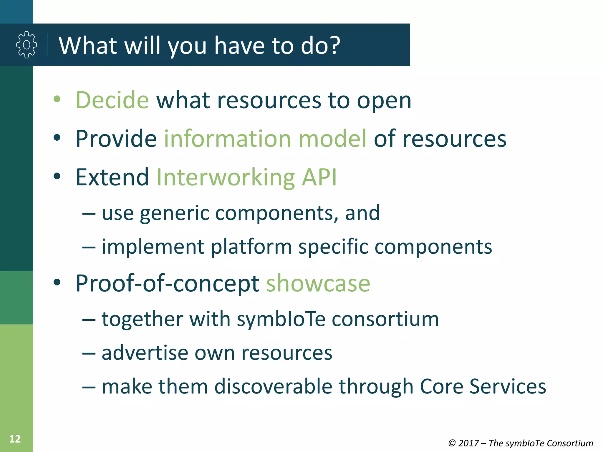 © 2017 – The symbIoTe Consortium12
• Decide what resources to open
• Provide information model of resources
• Extend Interworking API
– use generic components, and
– implement platform specific components
• Proof-of-concept showcase
– together with symbIoTe consortium
– advertise own resources
– make them discoverable through Core Services
What will you have to do?
 