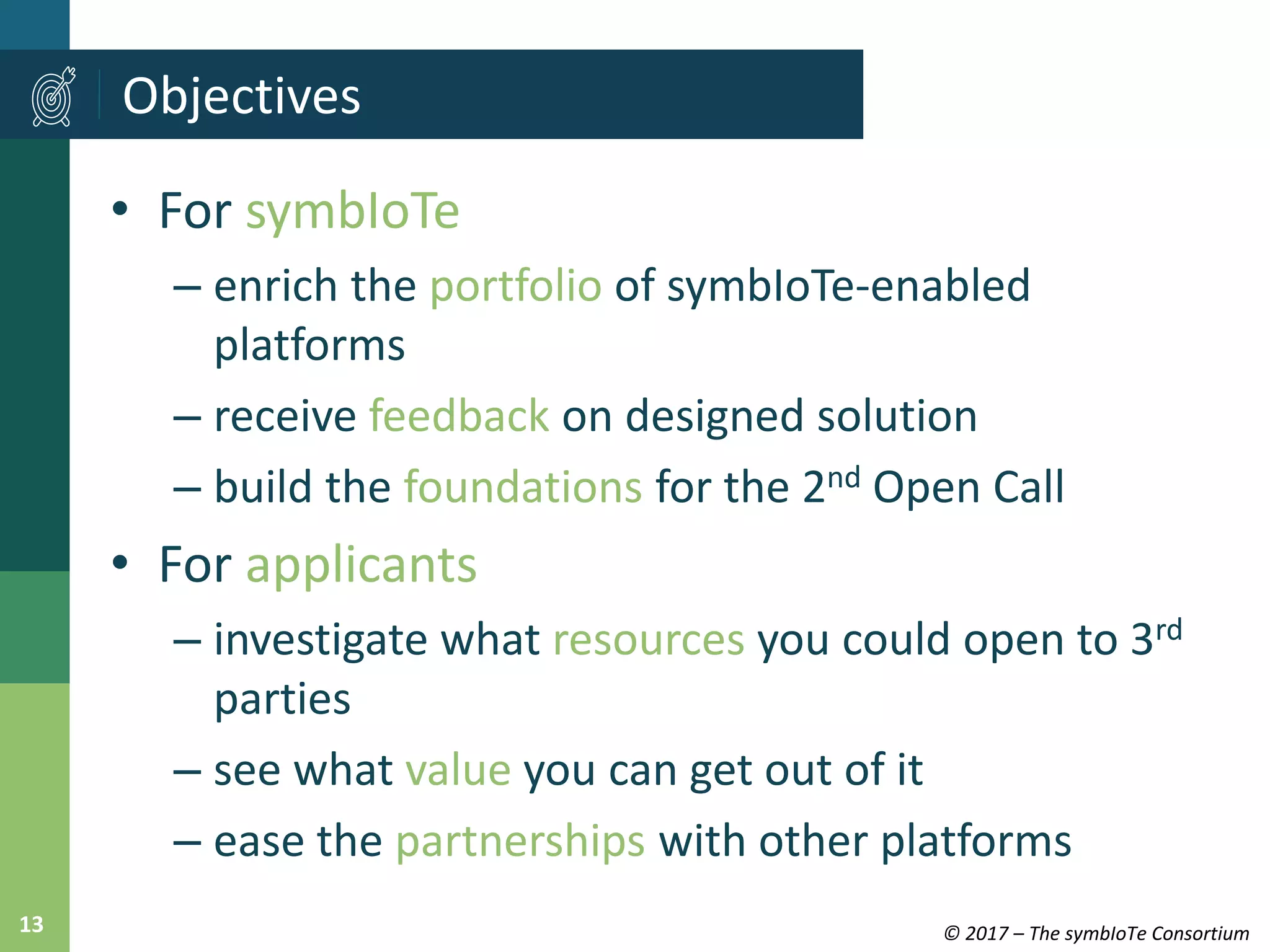 © 2017 – The symbIoTe Consortium13
• For symbIoTe
– enrich the portfolio of symbIoTe-enabled
platforms
– receive feedback on designed solution
– build the foundations for the 2nd Open Call
• For applicants
– investigate what resources you could open to 3rd
parties
– see what value you can get out of it
– ease the partnerships with other platforms
Objectives
 