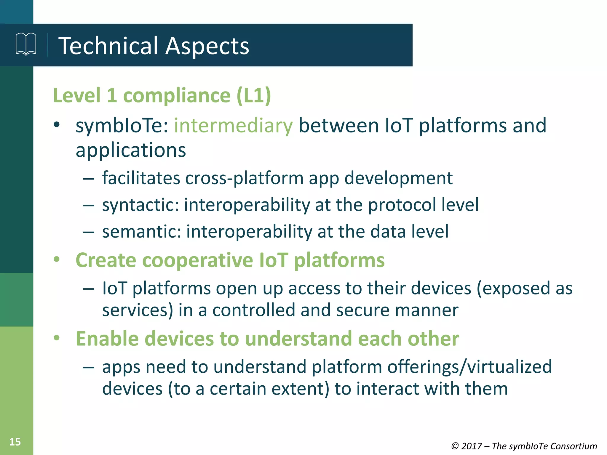 © 2017 – The symbIoTe Consortium15
Level 1 compliance (L1)
• symbIoTe: intermediary between IoT platforms and
applications
– facilitates cross-platform app development
– syntactic: interoperability at the protocol level
– semantic: interoperability at the data level
• Create cooperative IoT platforms
– IoT platforms open up access to their devices (exposed as
services) in a controlled and secure manner
• Enable devices to understand each other
– apps need to understand platform offerings/virtualized
devices (to a certain extent) to interact with them
Technical Aspects
 