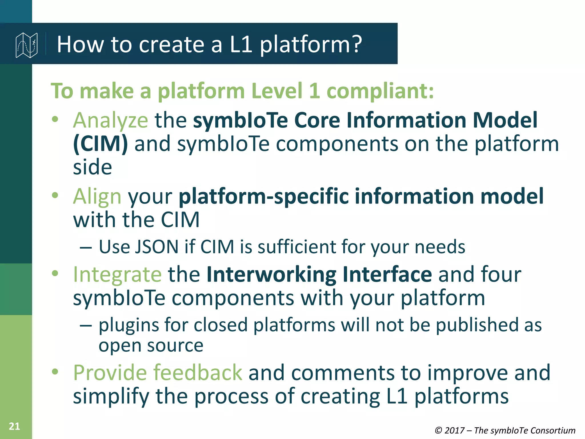 © 2017 – The symbIoTe Consortium21
To make a platform Level 1 compliant:
• Analyze the symbIoTe Core Information Model
(CIM) and symbIoTe components on the platform
side
• Align your platform-specific information model
with the CIM
– Use JSON if CIM is sufficient for your needs
• Integrate the Interworking Interface and four
symbIoTe components with your platform
– plugins for closed platforms will not be published as
open source
• Provide feedback and comments to improve and
simplify the process of creating L1 platforms
How to create a L1 platform?
 
