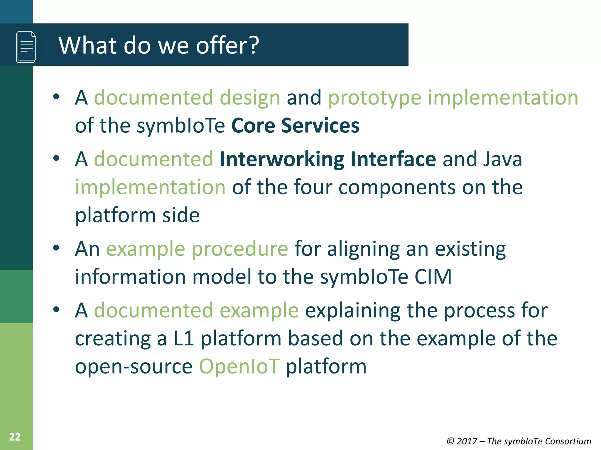 © 2017 – The symbIoTe Consortium22
• A documented design and prototype implementation
of the symbIoTe Core Services
• A documented Interworking Interface and Java
implementation of the four components on the
platform side
• An example procedure for aligning an existing
information model to the symbIoTe CIM
• A documented example explaining the process for
creating a L1 platform based on the example of the
open-source OpenIoT platform
What do we offer?
 