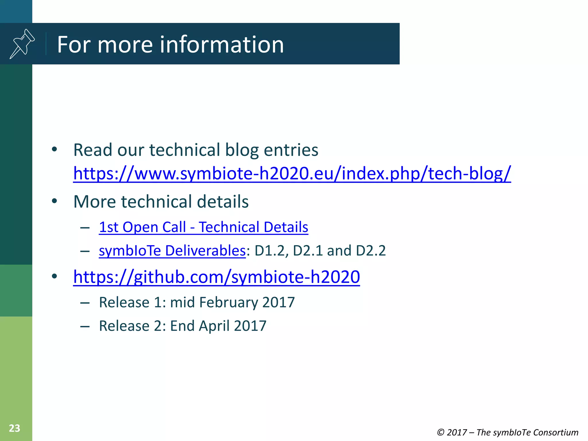 © 2017 – The symbIoTe Consortium23
• Read our technical blog entries
https://www.symbiote-h2020.eu/index.php/tech-blog/
• More technical details
– 1st Open Call - Technical Details
– symbIoTe Deliverables: D1.2, D2.1 and D2.2
• https://github.com/symbiote-h2020
– Release 1: mid February 2017
– Release 2: End April 2017
For more information
 