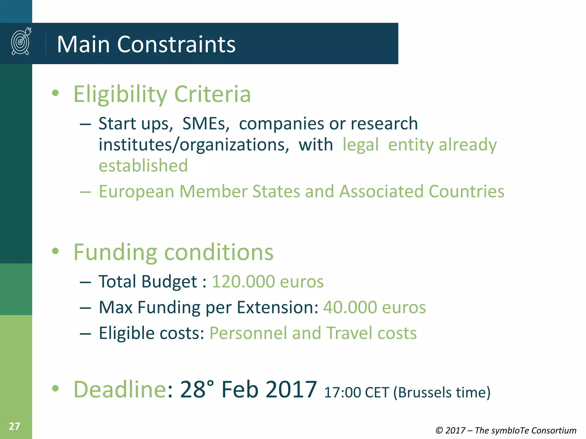 © 2017 – The symbIoTe Consortium27
• Eligibility Criteria
– Start ups, SMEs, companies or research
institutes/organizations, with legal entity already
established
– European Member States and Associated Countries
• Funding conditions
– Total Budget : 120.000 euros
– Max Funding per Extension: 40.000 euros
– Eligible costs: Personnel and Travel costs
• Deadline: 28° Feb 2017 17:00 CET (Brussels time)
Main Constraints
 
