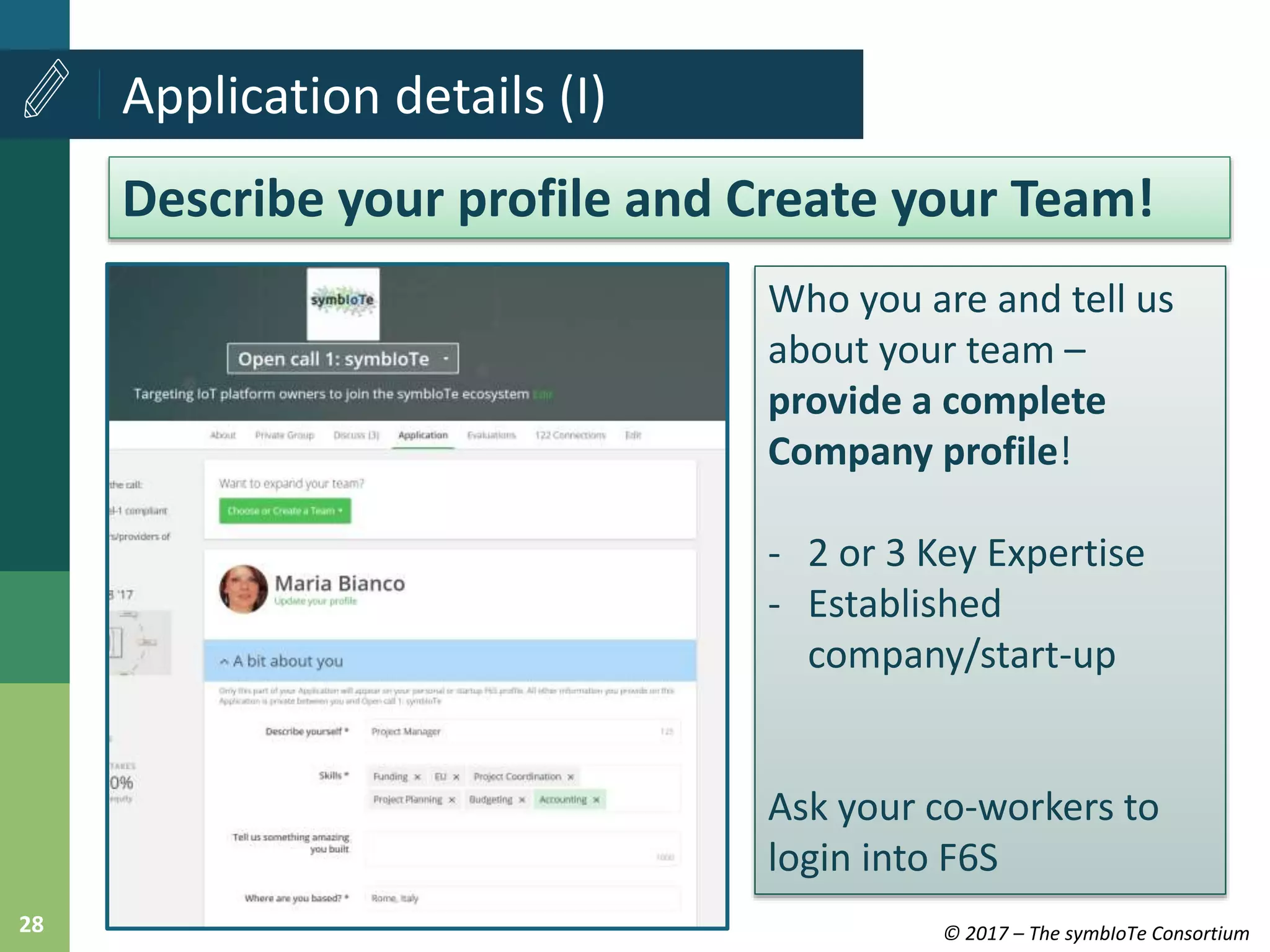 © 2017 – The symbIoTe Consortium28
Application details (I)
Describe your profile and Create your Team!
Who you are and tell us
about your team –
provide a complete
Company profile!
- 2 or 3 Key Expertise
- Established
company/start-up
Ask your co-workers to
login into F6S
 
