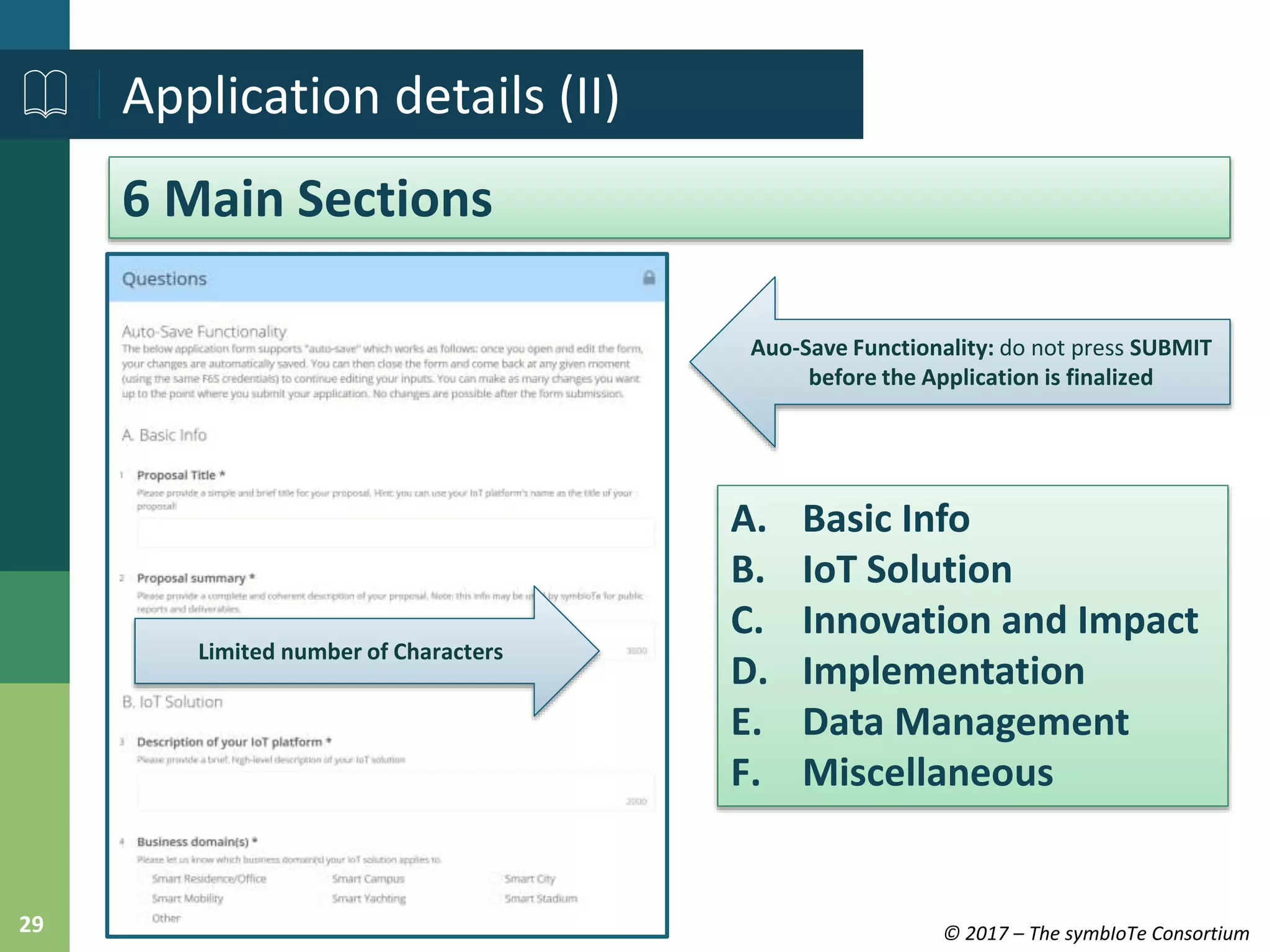 © 2017 – The symbIoTe Consortium29
Application details (II)
6 Main Sections
Auo-Save Functionality: do not press SUBMIT
before the Application is finalized
Limited number of Characters
A. Basic Info
B. IoT Solution
C. Innovation and Impact
D. Implementation
E. Data Management
F. Miscellaneous
 