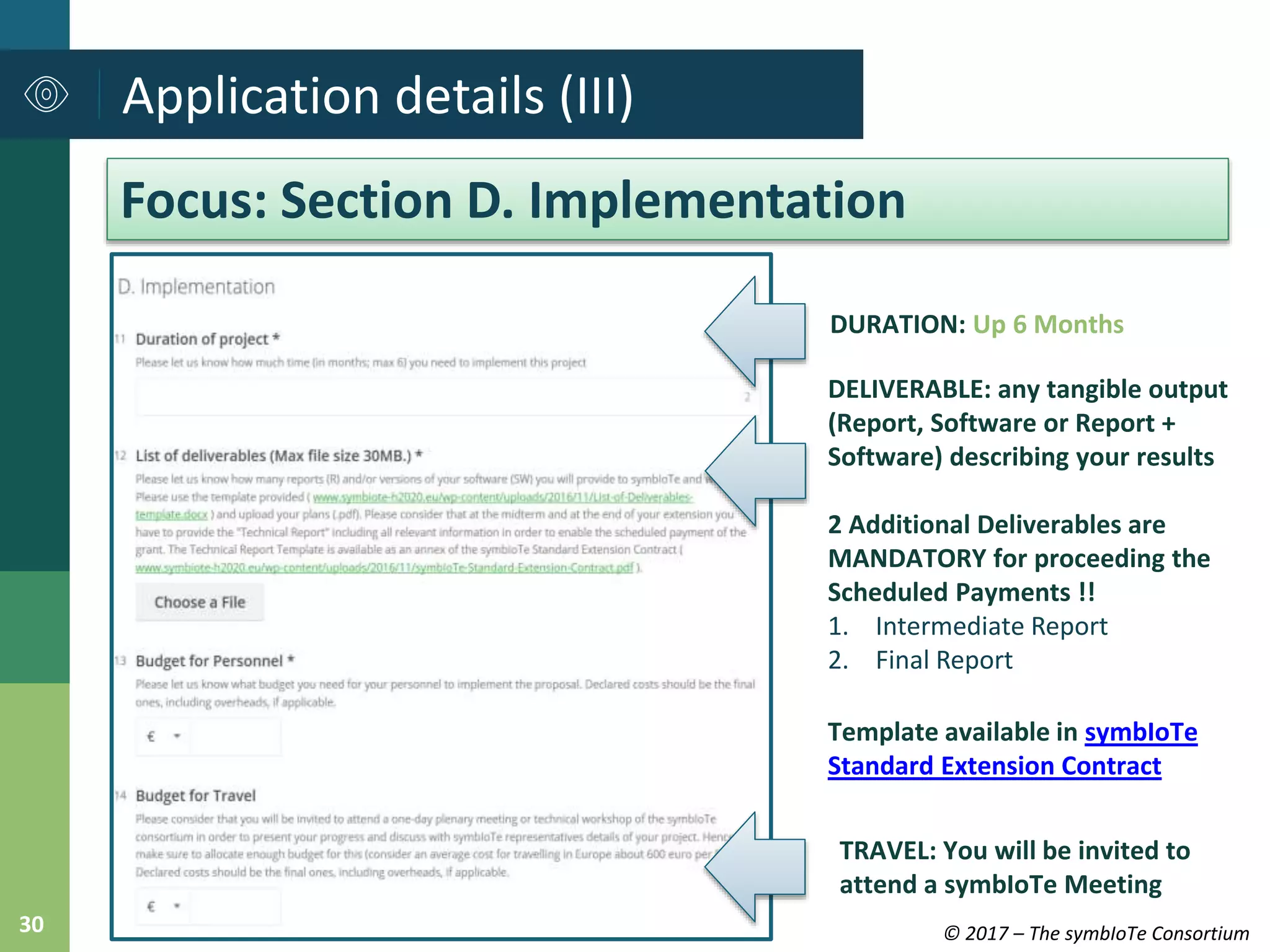 © 2017 – The symbIoTe Consortium30
Application details (III)
Focus: Section D. Implementation
DURATION: Up 6 Months
DELIVERABLE: any tangible output
(Report, Software or Report +
Software) describing your results
2 Additional Deliverables are
MANDATORY for proceeding the
Scheduled Payments !!
1. Intermediate Report
2. Final Report
Template available in symbIoTe
Standard Extension Contract
TRAVEL: You will be invited to
attend a symbIoTe Meeting
 