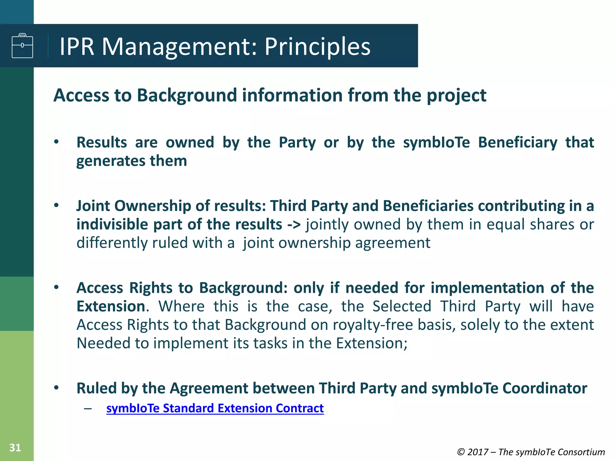 © 2017 – The symbIoTe Consortium31
Access to Background information from the project
• Results are owned by the Party or by the symbIoTe Beneficiary that
generates them
• Joint Ownership of results: Third Party and Beneficiaries contributing in a
indivisible part of the results -> jointly owned by them in equal shares or
differently ruled with a joint ownership agreement
• Access Rights to Background: only if needed for implementation of the
Extension. Where this is the case, the Selected Third Party will have
Access Rights to that Background on royalty-free basis, solely to the extent
Needed to implement its tasks in the Extension;
• Ruled by the Agreement between Third Party and symbIoTe Coordinator
– symbIoTe Standard Extension Contract
IPR Management: Principles
 