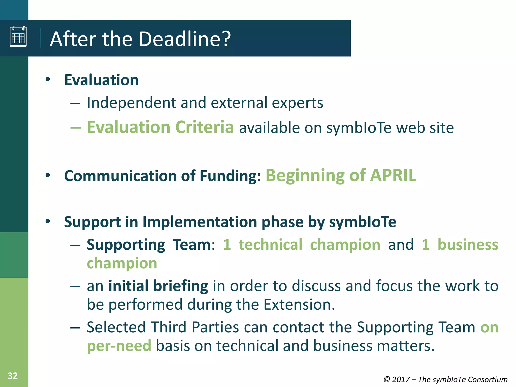 © 2017 – The symbIoTe Consortium32
• Evaluation
– Independent and external experts
– Evaluation Criteria available on symbIoTe web site
• Communication of Funding: Beginning of APRIL
• Support in Implementation phase by symbIoTe
– Supporting Team: 1 technical champion and 1 business
champion
– an initial briefing in order to discuss and focus the work to
be performed during the Extension.
– Selected Third Parties can contact the Supporting Team on
per-need basis on technical and business matters.
After the Deadline?
 