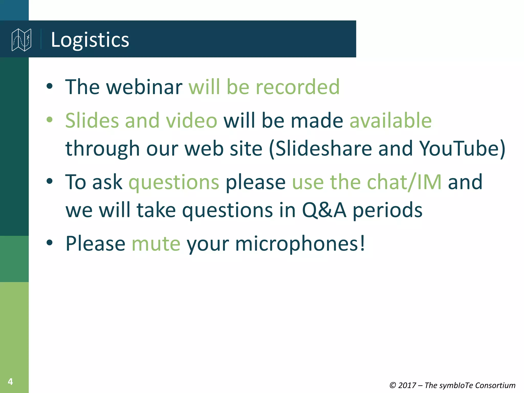 © 2017 – The symbIoTe Consortium4
• The webinar will be recorded
• Slides and video will be made available
through our web site (Slideshare and YouTube)
• To ask questions please use the chat/IM and
we will take questions in Q&A periods
• Please mute your microphones!
Logistics
 