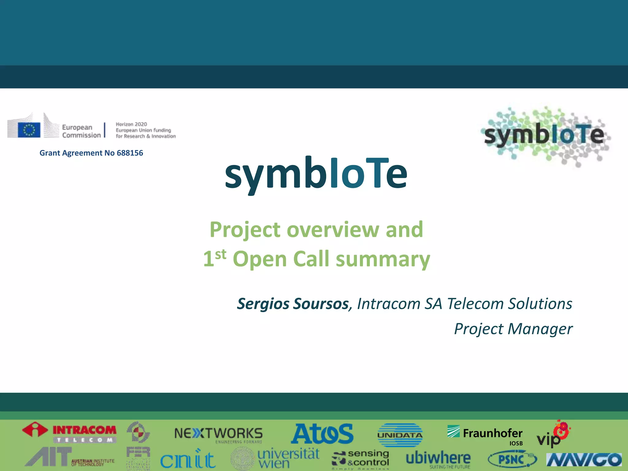 © 2017 – The symbIoTe Consortium
Project overview and
1st Open Call summary
symbIoTe
Sergios Soursos, Intracom SA Telecom Solutions
Project Manager
Grant Agreement No 688156
 