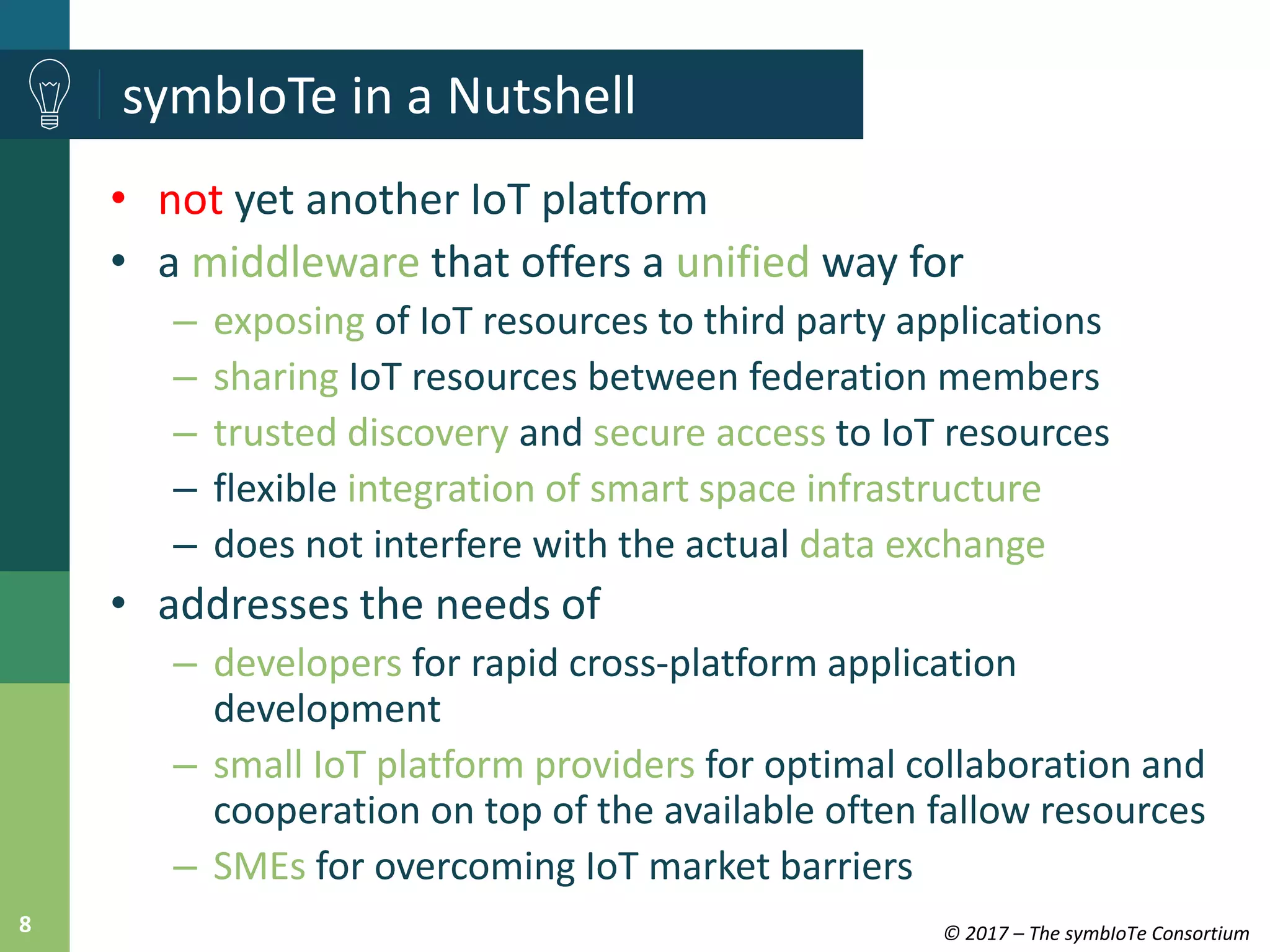 © 2017 – The symbIoTe Consortium8
symbIoTe in a Nutshell
• not yet another IoT platform
• a middleware that offers a unified way for
– exposing of IoT resources to third party applications
– sharing IoT resources between federation members
– trusted discovery and secure access to IoT resources
– flexible integration of smart space infrastructure
– does not interfere with the actual data exchange
• addresses the needs of
– developers for rapid cross-platform application
development
– small IoT platform providers for optimal collaboration and
cooperation on top of the available often fallow resources
– SMEs for overcoming IoT market barriers
 