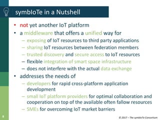 © 2017 – The symbIoTe Consortium8
symbIoTe in a Nutshell
• not yet another IoT platform
• a middleware that offers a unifi...