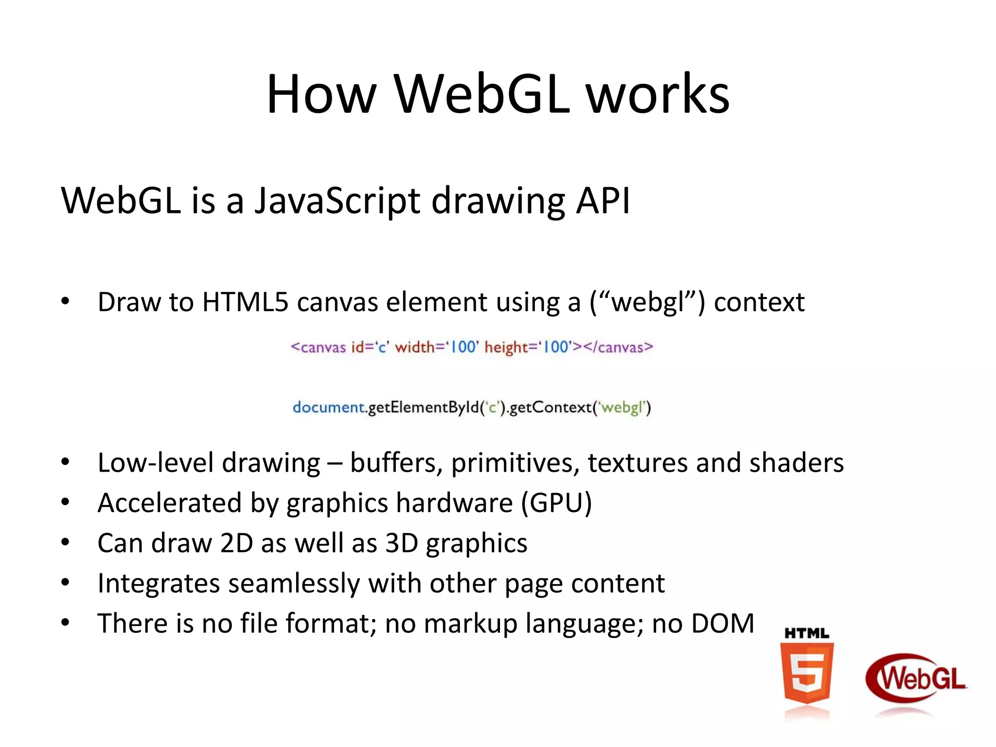 How WebGL works
WebGL is a JavaScript drawing API
• Draw to HTML5 canvas element using a (“webgl”) context

•
•
•
•
•

Low-level drawing – buffers, primitives, textures and shaders
Accelerated by graphics hardware (GPU)
Can draw 2D as well as 3D graphics
Integrates seamlessly with other page content
There is no file format; no markup language; no DOM

 