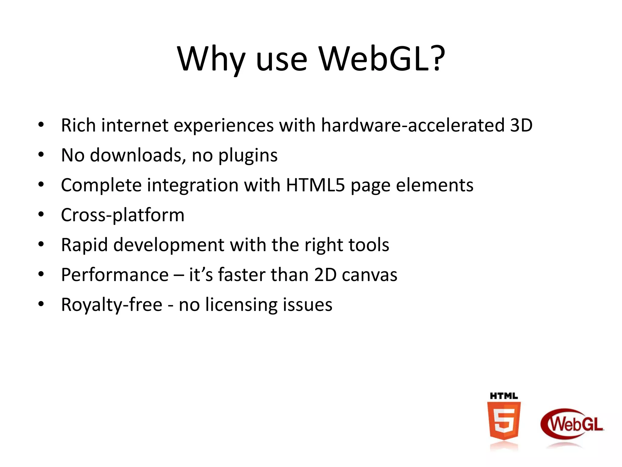 Why use WebGL?
•
•
•
•
•
•
•

Rich internet experiences with hardware-accelerated 3D
No downloads, no plugins
Complete integration with HTML5 page elements
Cross-platform
Rapid development with the right tools
Performance – it’s faster than 2D canvas
Royalty-free - no licensing issues

 