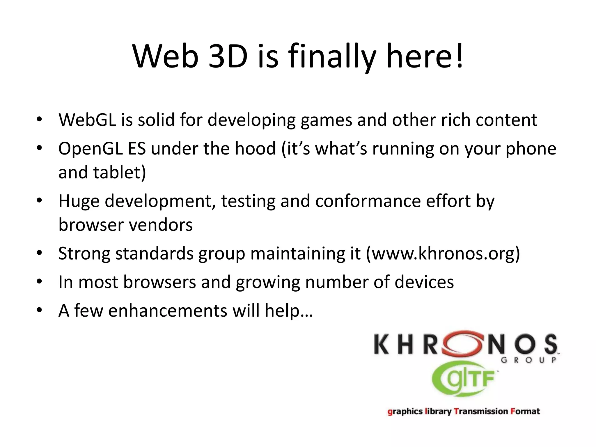 Web 3D is finally here!
• WebGL is solid for developing games and other rich content
• OpenGL ES under the hood (it’s what’s running on your phone
and tablet)
• Huge development, testing and conformance effort by
browser vendors
• Strong standards group maintaining it (www.khronos.org)
• In most browsers and growing number of devices
• A few enhancements will help…

 