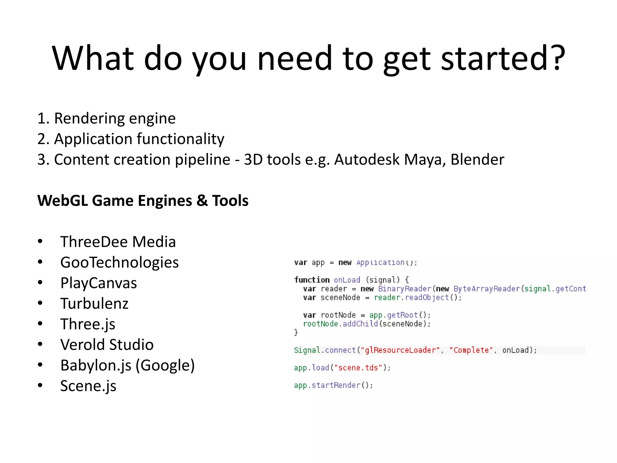 What do you need to get started?
1. Rendering engine
2. Application functionality
3. Content creation pipeline - 3D tools e.g. Autodesk Maya, Blender
WebGL Game Engines & Tools
•
•
•
•
•
•
•
•

ThreeDee Media
GooTechnologies
PlayCanvas
Turbulenz
Three.js
Verold Studio
Babylon.js (Google)
Scene.js

 