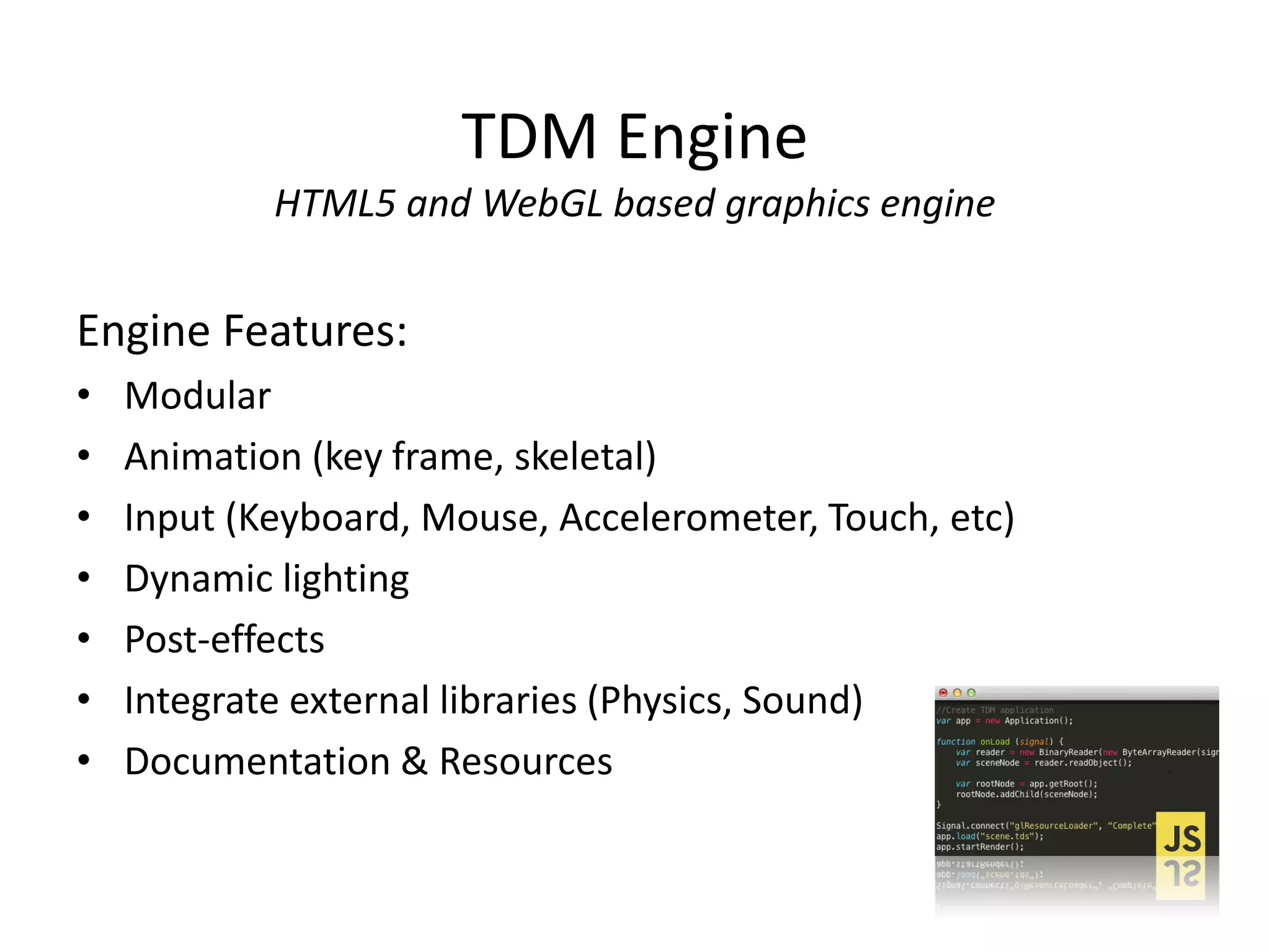 TDM Engine
HTML5 and WebGL based graphics engine

Engine Features:
•
•
•
•
•
•
•

Modular
Animation (key frame, skeletal)
Input (Keyboard, Mouse, Accelerometer, Touch, etc)
Dynamic lighting
Post-effects
Integrate external libraries (Physics, Sound)
Documentation & Resources

 