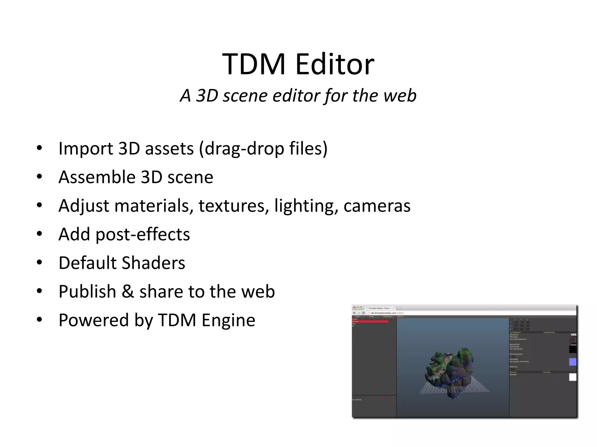 TDM Editor
A 3D scene editor for the web

•
•
•
•
•
•
•

Import 3D assets (drag-drop files)
Assemble 3D scene
Adjust materials, textures, lighting, cameras
Add post-effects
Default Shaders
Publish & share to the web
Powered by TDM Engine

 