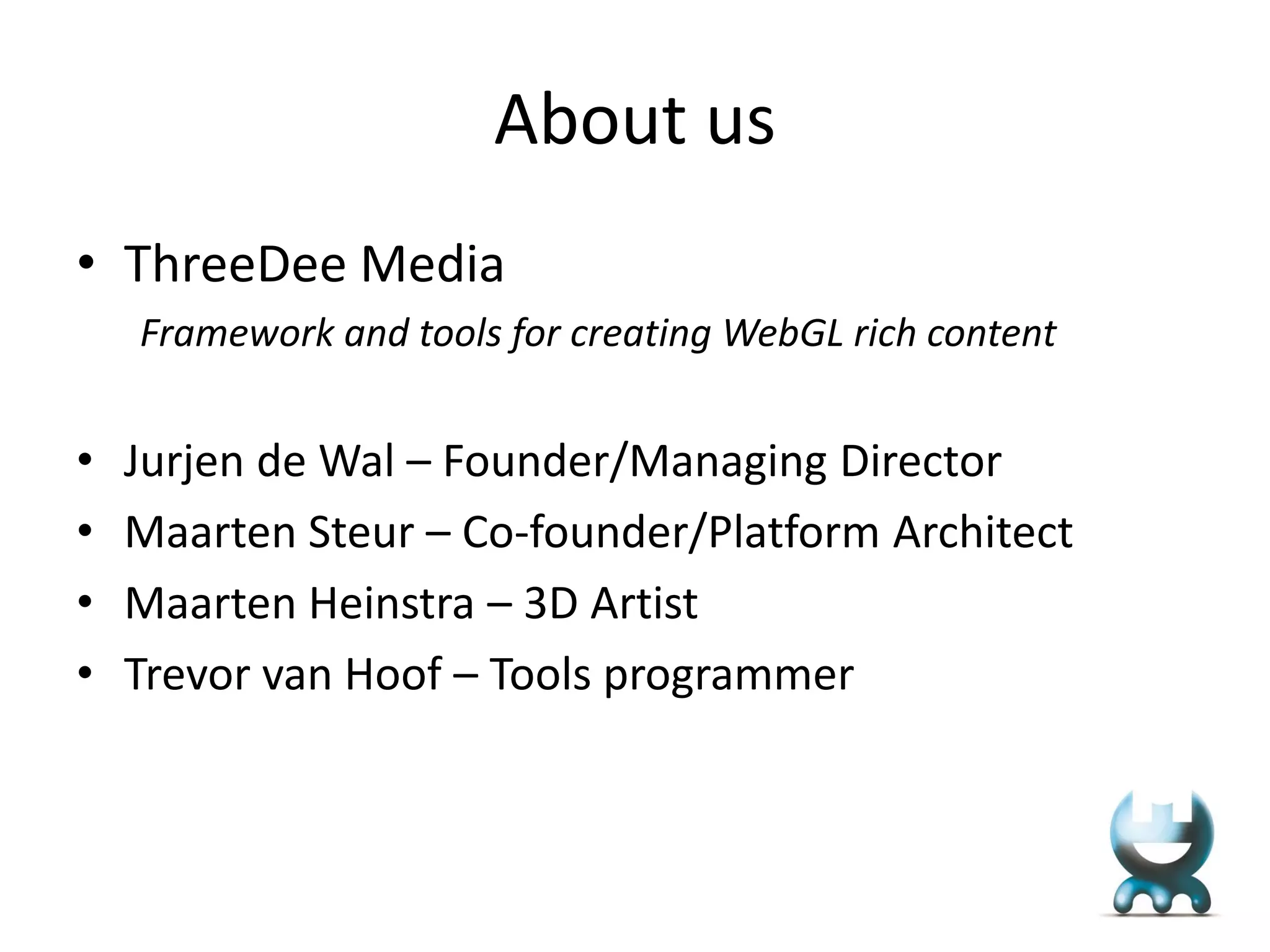 About us
• ThreeDee Media
Framework and tools for creating WebGL rich content

•
•
•
•

Jurjen de Wal – Founder/Managing Director
Maarten Steur – Co-founder/Platform Architect
Maarten Heinstra – 3D Artist
Trevor van Hoof – Tools programmer

 