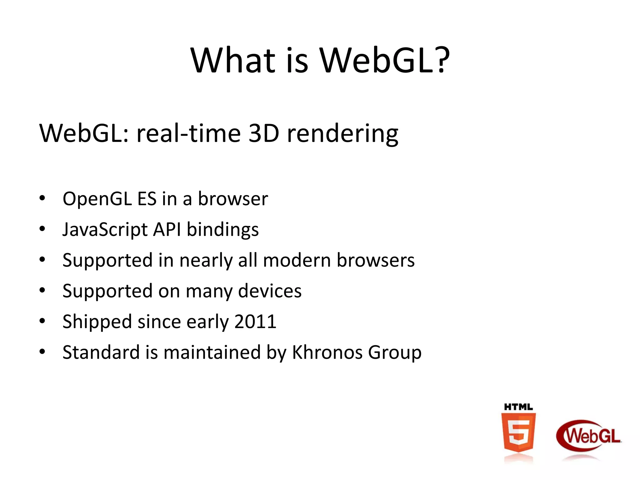What is WebGL?
WebGL: real-time 3D rendering
•
•
•
•
•
•

OpenGL ES in a browser
JavaScript API bindings
Supported in nearly all modern browsers
Supported on many devices
Shipped since early 2011
Standard is maintained by Khronos Group

 