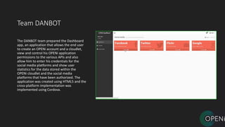 Team DANBOT
The DANBOT team prepared the Dashboard
app, an application that allows the end user
to create an OPENi account and a cloudlet,
view and control his OPENi application
permissions to the various APIs and also
allow him to enter his credentials for the
social media platforms and show user
statistics for the data stored within the
OPENi cloudlet and the social media
platforms that have been authorized. The
application was created using HTML5 and the
cross-platform implementation was
implemented using Cordova.
 