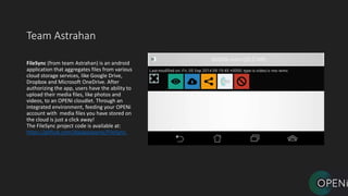 Team Astrahan
FileSync (from team Astrahan) is an android
application that aggregates files from various
cloud storage services, like Google Drive,
Dropbox and Microsoft OneDrive. After
authorizing the app, users have the ability to
upload their media files, like photos and
videos, to an OPENi cloudlet. Through an
integrated environment, feeding your OPENi
account with media files you have stored on
the cloud is just a click away!
The FileSync project code is available at:
https://github.com/dipapaspyros/FileSync.
 