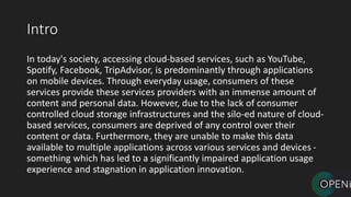 Intro
In today's society, accessing cloud-based services, such as YouTube,
Spotify, Facebook, TripAdvisor, is predominantly through applications
on mobile devices. Through everyday usage, consumers of these
services provide these services providers with an immense amount of
content and personal data. However, due to the lack of consumer
controlled cloud storage infrastructures and the silo-ed nature of cloud-
based services, consumers are deprived of any control over their
content or data. Furthermore, they are unable to make this data
available to multiple applications across various services and devices -
something which has led to a significantly impaired application usage
experience and stagnation in application innovation.
 