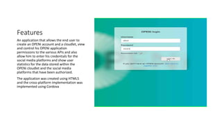 Features
An application that allows the end user to
create an OPENi account and a cloudlet, view
and control his OPENi application
permissions to the various APIs and also
allow him to enter his credentials for the
social media platforms and show user
statistics for the data stored within the
OPENi cloudlet and the social media
platforms that have been authorized.
The application was created using HTML5
and the cross-platform implementation was
implemented using Cordova
 
