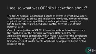 I see, so what was OPENi’s Hackathon about?
The OPENi Athens Hackathon is a series of events in which developers
"come together" to create and implement new ideas, in order to create
applications that use capabilities of web applications through the
OPENi architecture, giving end users control over the use of their
personal data.
One of the objectives of OPENi Athens Hackathon, is to demonstrate
the capabilities of the principles of "Open Data" and Internet
Applications cloud computing, which make it easier for the developers
community to build applications. The OPENi Athens Hackathon is the
first of a series of similar events which will be organized by the OPENi
research group.
 