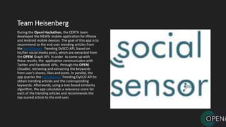 Team Heisenberg
During the Openi Hackathon, the CERTH team
developed the NEWSi mobile application for iPhone
and Android mobile devices. The goal of this app is to
recommend to the end user trending articles from
the SocialSensor Trending DySCO API, based on
his/her social media posts, which are extracted from
the OPENi Graph API. In order to come up with
these results, the application communicates with
Twitter and Facebook APIs, through the OPENi
Cloudlet, retrieving and extracting the keywords
from user’s shares, likes and posts. In parallel, the
app queries the SocialSensor Trending DySCO API to
obtain trending articles and the corensponding
keywords. Afterwards, using a text-based similarity
algorithm, the app calculates a relevance score for
each of the trending articles and recommends the
top-scored article to the end-user.
 