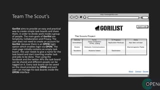 Team The Scout’s
Gorilist aims to provide an easy and practical
way to create simple task boards and share
them, in order to divide work inside a group
of people. The main goals of Gorilist are
Simplicity, Collaboration and Privacy. The
user does not need to create an account for
Gorilist ,because there is an OPENi login
option which enables login via OPENi. The
main page initially contains an empty task
board , the user needs to give a name for the
task board and start inserting smaller task
and jobs to be done. Then using the
facebook and the twitter APIs the task board
can be shared and different people can be
tagged on it. Every task board can be saved
on the cloud provided by OPENi and each
user can manage his task boards inside the
OPENi interface
 