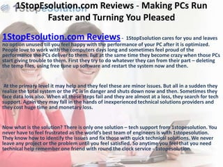 1StopEsolution.com Reviews - Making PCs Run
             Faster and Turning You Pleased
1StopEsolution.com Reviews - 1StopEsolution cares for you and leaves
no option unused till you feel happy with the performance of your PC after it is optimized.
People love to work with the computers days long and sometimes feel proud of the
performance the PCs deliver to them. But at the same time they become crazy when those PCs
start giving trouble to them. First they try to do whatever they can from their part – deleting
the temp files, using free tune up software and restart the system now and then.


 At the primary level it may help and they feel these are minor issues. But all in a sudden they
realize the total system or the PC is in danger and shuts down now and then. Sometimes they
face data loss also. When all these steps fail and they are almost at a loss, they search for tech
support. Again they may fall in the hands of inexperienced technical solutions providers and
they cost huge time and monetary loss.


Now what is the solution? There is only one solution – tech support from 1stopesolution. You
never have to feel frustrated as the world’s best team of engineers is with 1stopesolution.
They know how to identify the issues and fix those with quick technical solutions. We never
leave any project or the problem until you feel satisfied. So anytime you feel that you need
technical help remember one friend with round the clock service - 1stopesolution.
 