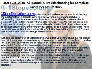 1StopEsolution -All Round PC Troubleshooting for Complete
                     Customer Satisfaction
1StopEsolution.com gets appreciations from customers for delivering
them satisfactory PC trouble fixing services with top quality and matchless
affordability. 1StopEsolution is ever favorite to the worldwide customers for its
tireless striving to deliver quality PC trouble fixing services. Most of the times, it is
found that PCs turn into a great matter of headache with their slow performance.
The reasons may be system errors or virus attacks or something unexpected! There
no situation of getting frightened as 1StopEsolution is providing complete PC related
tech support and solution through remote access.

Just a glance on reviews of 1StopEsolution would let you know about our reputation
in providing appropriate solutions for all computer trouble situations. Due to braches
in SSL or other encryptions the security in on line transactions are turning
vulnerable! For this all the transactions may turn open to hackers. Read
1StopEsolution Reviews and you would discover we have made computers safe from
being hacked. Due to data loss people get frustrated! But 1StopEsolution data
recovery team can recover 100% lost data. If users do not have backup
arrangements, we help them with solutions. Read 1StopEsolution Reviews to know
how hundreds of customers have got satisfactory backup arrangements! We are
grateful to our customers for putting their opinions in writing at 1StopEsolution
Reviews. These reviews encourage us to serve you better with the best technical
solutions.
 