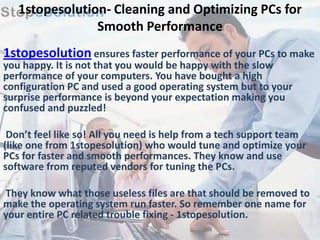 1stopesolution- Cleaning and Optimizing PCs for
                Smooth Performance
1stopesolution ensures faster performance of your PCs to make
you happy. It is not that you would be happy with the slow
performance of your computers. You have bought a high
configuration PC and used a good operating system but to your
surprise performance is beyond your expectation making you
confused and puzzled!

 Don’t feel like so! All you need is help from a tech support team
(like one from 1stopesolution) who would tune and optimize your
PCs for faster and smooth performances. They know and use
software from reputed vendors for tuning the PCs.

They know what those useless files are that should be removed to
make the operating system run faster. So remember one name for
your entire PC related trouble fixing - 1stopesolution.
 