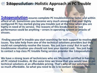 1stopesolution- Holistic Approach in PC Trouble
                         Fixing

1stopesolution assures complete PC troubleshooting faster and within
afford of all. Sometimes you become very much annoyed that your highly
configured PC has started giving you trouble just at the time when you are
highly in need of its service. The reasons of this break down or lazy
performance could be anything – errors in operating system or attacks of
viruses.

 Finding yourself in trouble you start searching for tech support to resolve the
issues. You take help from one of the technical solutions providers but they
could not completely resolve the issues. You just turn crazy! But in such a
troublesome situation you should not lose your mental cool. You just have
to contact a top class PC trouble fixing service provider like 1stopesolution.

We have a strong team of technicians who are Microsoft certified in handing
all PC related troubles. At the same time we know that you would love to get
technical solutions at an affordable pricing. That’s why all our solutions come
so much affordable. So what you need to do is to contact 1stopesolution.
 