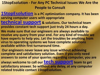 1StopEsolution - For Any PC Technical Issues We Are the
                   People to Consult
1StopEsolution is a PC optimization company. It has been
serving computer users with appropriate
technical support & solutions. Our technical team
provides constant tech support just truly 24 hours a day.
We make sure that our engineers are always available to
resolve any query from your end. For any kind of trouble we
have experts to help you. Let the troubles be anything from
virus to operating systems we have complete solutions
available within first turnaround time.
 Our engineers never leave any issue without achieving
complete and satisfactory solution. Even if you only need
answers to some of your queries regarding computer, you are
always welcome to call our tech support team to get
satisfactory answer. So without any delay, at any computer
related trouble contact 1StopEsolution.
 
