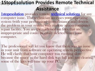 1StopEsolution Provides Remote Technical
               Assistance
1stopesolution provides remote technical solutions for any
computer issue. The technician accesses your operating
system (with your permission) from distance and detects
the problem in your system with remote access computer
repair facility. You are then advised on files that are
inappropriate and could be easily deleted from your
computer.

The professional will let you know that there was no issue
in your unit from software or operating system perspective.
He will clarify that your computer was running slow
because the space in the hard disk was full and just clearing
some of the files will tune up your PC.
 