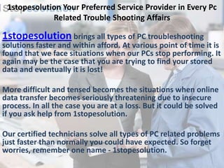 1stopesolution Your Preferred Service Provider in Every Pc
             Related Trouble Shooting Affairs

1stopesolution brings all types of PC troubleshooting
solutions faster and within afford. At various point of time it is
found that we face situations when our PCs stop performing. It
again may be the case that you are trying to find your stored
data and eventually it is lost!

More difficult and tensed becomes the situations when online
data transfer becomes seriously threatening due to insecure
process. In all the case you are at a loss. But it could be solved
if you ask help from 1stopesolution.

Our certified technicians solve all types of PC related problems
just faster than normally you could have expected. So forget
worries, remember one name - 1stopesolution.
 